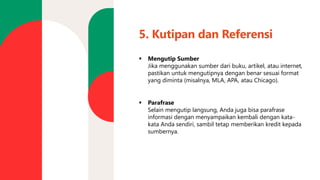 5. Kutipan dan Referensi
▪ Mengutip Sumber
Jika menggunakan sumber dari buku, artikel, atau internet,
pastikan untuk mengutipnya dengan benar sesuai format
yang diminta (misalnya, MLA, APA, atau Chicago).
▪ Parafrase
Selain mengutip langsung, Anda juga bisa parafrase
informasi dengan menyampaikan kembali dengan kata-
kata Anda sendiri, sambil tetap memberikan kredit kepada
sumbernya.
 