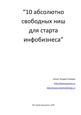 “10 абсолютно
свободных ниш
   для старта
 инфобизнеса”




                         Автор: Эльдар Гузаиров

                          http://www.guzairov.ru

                  http://www.emailmarketings.ru




   Все права защищены. 2010
 