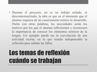 • Durante el proyecto, no es un trabajo aislado, ni 
descontextualizado, la idea es que en el momento que el 
alumno requiera de un conocimiento teórico lo desarrolle. 
Dicho con otras palabras, las necesidades serán los 
motivos por los que el alumno reflexionará y reconocerá 
la importancia de conocer los elementos teóricos de la 
lengua. Un ejemplo puede ser la coevalución de una 
actividad escrita, en la que resulta indispensable la 
reflexión para señalar las fallas. 
Los temas de reflexión 
cuándo se trabajan 
 