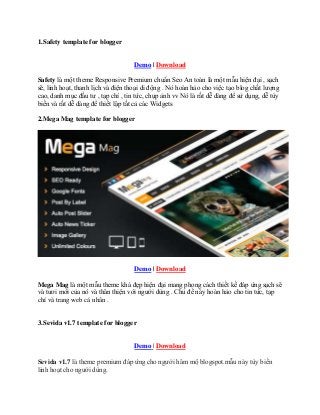 1.Safety template for blogger
Demo | Download
Safety là một theme Responsive Premium chuẩn Seo An toàn là một mẫu hiện đại , sạch
sẽ, linh hoạt, thanh lịch và điện thoại di động . Nó hoàn hảo cho việc tạo blog chất lượng
cao, danh mục đầu tư , tạp chí , tin tức, chụp ảnh vv Nó là rất dễ dàng để sử dụng, dễ tùy
biến và rất dễ dàng để thiết lập tất cả các Widgets
2.Mega Mag template for blogger
Demo | Download
Mega Mag là một mẫu theme khá đẹp hiện đại mang phong cách thiết kế đáp ứng sạch sẽ
và tươi mới của nó và thân thiện với người dùng . Chủ đề này hoàn hảo cho tin tức, tạp
chí và trang web cá nhân .
3.Sevida v1.7 template for blogger
Demo | Download
Sevida v1.7 là theme premium đáp ứng cho người hâm mộ blogspot.mẫu này tùy biến
linh hoạt cho người dùng.
 
