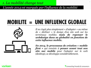 1. La mobilité change tout
L’année 2014 est marquée par l’influence de la mobilité

MOBILITÉ = UNE INFLUENCE GLOBALE
Il ne s’agit plus simplement « d’adapter » ou même
de « décliner » le design d’un site web sur les
terminaux mobiles mais de repenser le
webdesign dans sa globalité en fonction de
cette influence mobile.
En 2014, le processus de création « mobile
first » qui consiste à penser avant tout son
site sur mobile pour l’adapter sur le web
(desktop), se développe considérablement.

9

 