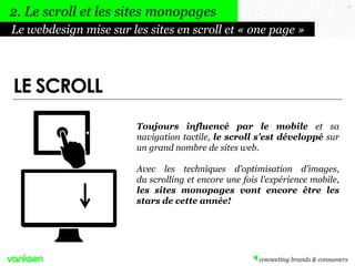 17
Toujours influencé par le mobile et sa
navigation tactile, le scroll s’est développé sur
un grand nombre de sites web.
Avec les techniques d'optimisation d'images,
du scrolling et encore une fois l'expérience mobile,
les sites monopages vont encore être les
stars de cette année!
Le webdesign mise sur les sites en scroll et « one page »
2. Le scroll et les sites monopages
LE SCROLL
 
