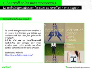 21
Exemple en double-scroll
Le scroll n’est pas seulement vertical :
en biais, horizontal ou même en
double-scroll, les sites font preuve de
créativité.
Ici le site est en double-scroll
c’est-à-dire que lorsque que vous
scrollez avec votre souris, les deux
parties défilent dans les sens opposés.
Testez vous-même :
http://www.fadeoreddy.com/
Le webdesign mise sur les sites en scroll et « one page »
2. Le scroll et les sites monopages
 