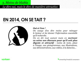 23
Oui et Non !
On essaye d’en dire moins pour ménager
le lecteur et lui donner l’information essentielle
qu’il recherche.
On en dit tout autant mais en mettant
en scène son discours pour qu’il soit plus
digeste et attractif : moins de texte, place
à l’image, aux pictogrammes, aux illustrations,
aux démonstrations, aux vidéos, à la datavisu…
Le dire oui, mais le dire de manière attractive
3. Moins de blabla
EN 2014, ON SE TAIT ?
 
