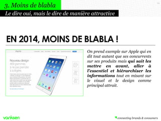24
On prend exemple sur Apple qui en
dit tout autant que ses concurrents
sur ses produits mais qui sait les
mettre en avant, aller à
l’essentiel et hiérarchiser les
informations tout en misant sur
le visuel et le design comme
principal attrait.
Le dire oui, mais le dire de manière attractive
3. Moins de blabla
EN 2014, MOINS DE BLABLA !
 