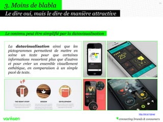 25
Le contenu peut être simplifié par la datavisualisation
La datavisualisation ainsi que les
pictogrammes permettent de mettre en
scène un texte pour que certaines
informations ressortent plus que d’autres
et pour créer un ensemble visuellement
esthétique, en comparaison à un simple
pavé de texte.
Le dire oui, mais le dire de manière attractive
3. Moins de blabla
http://bit.ly/1djnwji
 