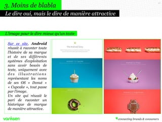 27
L’image pour le dire mieux qu’un texte
Le dire oui, mais le dire de manière attractive
3. Moins de blabla
Sur ce site, Android
réussit à raconter toute
l’histoire de sa marque
et de ses différents
systèmes d’exploitation
sans avoir besoin de
texte, uniquement avec
d e s i l l u s t r a t i o n s
représentant les noms
de ses OS « Donut »
« Cupcake », tout passe
par l’image.
Un site qui réussit le
pari de raconter un
historique de marque
de manière attractive.
 