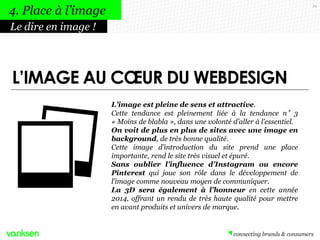 29
L’image est pleine de sens et attractive.
Cette tendance est pleinement liée à la tendance n°3
« Moins de blabla », dans une volonté d’aller à l’essentiel.
On voit de plus en plus de sites avec une image en
background, de très bonne qualité.
Cette image d’introduction du site prend une place
importante, rend le site très visuel et épuré.
Sans oublier l’influence d’Instagram ou encore
Pinterest qui joue son rôle dans le développement de
l’image comme nouveau moyen de communiquer.
La 3D sera également à l’honneur en cette année
2014, offrant un rendu de très haute qualité pour mettre
en avant produits et univers de marque.
Le dire en image !
4. Place à l’image
L’IMAGE AU CŒUR DU WEBDESIGN
 