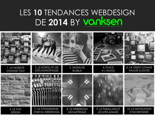 3
LES 10 TENDANCES WEBDESIGN
DE 2014 BY
1. LA MOBILITE
CHANGE TOUT
2. LE SCROLL ET LES
SITES MONOPAGES
3. MOINS DE
BLABLA
4. PLACE
A L’IMAGE
5. LA VIDEO COMME
VALEUR AJOUTEE
6. LE FLAT
DESIGN
7. LA TYPOGRAPHIE,
STAR DU WEBDESIGN
8. LE WEBDESIGN
GEOMETRIQUE
9. LE PARALLAXE ET
LES SITES ANIMES
10. LA NAVIGATION
SYNCHRONISEE
 