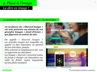 36
La tendance des « blurred images » se développe
La tendance du « blurred design »
est très présente au niveau de ces
grandes images « fond d’écran »
qui figurent en entrée de site.
On appelle « blurred images »
ces grandes images sur lesquelles est
apposé un flou important, en général
de tons très doux, pastels.
Elles colorent et remplissent le site tout
en apportant un côté épuré.
Les images « blurred » prennent moins
de temps à charger car nécessitent une
taille de fichier moins importante
qu’une photo standard.
4. Place à l’image
Le dire en image !
http://bit.ly/1eQ21IK http://bit.ly/MbTW54
 