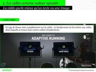 43
100% vidéo
Ce site de Puma mise complètement sur la vidéo : le background est lui-même une vidéo,
dans laquelle se trouve deux autres vidéos d’explications.
La vidéo parle mieux qu’un texte ou une image
5. La vidéo comme valeur ajoutée
 