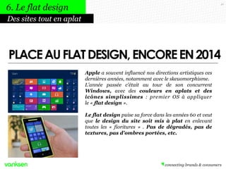 46
Apple a souvent influencé nos directions artistiques ces
dernières années, notamment avec le skeuomorphisme.
L'année passée c'était au tour de son concurrent
Windows, avec des couleurs en aplats et des
icônes simplissimes : premier OS à appliquer
le « flat design ».
Le flat design puise sa force dans les années 60 et veut
que le design du site soit mis à plat en enlevant
toutes les « fioritures » . Pas de dégradés, pas de
textures, pas d’ombres portées, etc.
Des sites tout en aplat
6. Le flat design
PLACEAUFLATDESIGN,ENCOREEN2014
 
