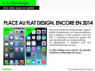 47
Preuve de l’influence du flat design, Apple a
décidé d’abandonner son skeuomorphisme
pour s’adapter à cette tendance avec son
iOS 7. L’interface revisite les années 80,
avec des dégradés aux couleurs flashy.
Ce changement a d’ailleurs créé une
véritable polémique en 2013.
Le flat design sera encore la grande
tendance webdesign de 2014 !
Des sites tout en aplat
6. Le flat design
PLACEAUFLATDESIGN,ENCOREEN2014
iOS6 iOS7
 