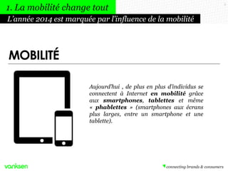 5
MOBILITÉ
Aujourd’hui , de plus en plus d’individus se
connectent à Internet en mobilité grâce
aux smartphones, tablettes et même
« phablettes » (smartphones aux écrans
plus larges, entre un smartphone et une
tablette).
L’année 2014 est marquée par l’influence de la mobilité
1. La mobilité change tout
 