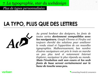 54
Au grand bonheur des designers, les fonts de
toutes sortes deviennent compatibles avec
les navigateurs. Google Chrome et Firefox ont
toujours cherché des solutions pour améliorer
le rendu visuel et l'apparition de ces nouvelles
typographies. Malheureusement, bon nombre
d'autres navigateurs ont pris le train en marche
un peu plus tard et notamment Internet
Explorer, navigateur le plus répandu au monde.
Mais l'évolution suit son cours et les web
fonts de base seront certainement sur le
banc de touche sous peu.
Plus de typos personnalisées
7. La typographie, star du webdesign
LA TYPO, PLUS QUE DES LETTRES
 