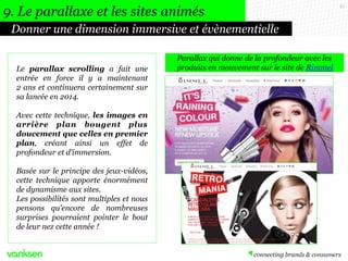 67
Donner une dimension immersive et évènementielle
9. Le parallaxe et les sites animés
Le parallax scrolling a fait une
entrée en force il y a maintenant
2 ans et continuera certainement sur
sa lancée en 2014.
Avec cette technique, les images en
arrière plan bougent plus
doucement que celles en premier
plan, créant ainsi un effet de
profondeur et d’immersion.
Basée sur le principe des jeux-vidéos,
cette technique apporte énormément
de dynamisme aux sites.
Les possibilités sont multiples et nous
pensons qu'encore de nombreuses
surprises pourraient pointer le bout
de leur nez cette année !
Parallax qui donne de la profondeur avec les
produits en mouvement sur le site de Rimmel
 