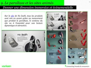69
Donner une dimension immersive et évènementielle
9. Le parallaxe et les sites animés
Sur le site de No leath, tous les produits
sont mis en avant grâce au mouvement
que produit le parallaxe, le contenu du
site va à l’essentiel pour une lecture
dynamique et attractive.
 