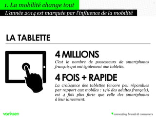 4MILLIONS
7
C’est le nombre de possesseurs de smartphones
français qui ont également une tablette.
La croissance des tablettes (encore peu répandues
par rapport aux mobiles : 14% des adultes français),
est 4 fois plus forte que celle des smartphones
à leur lancement.
4FOIS+RAPIDE
LA TABLETTE
L’année 2014 est marquée par l’influence de la mobilité
1. La mobilité change tout
 