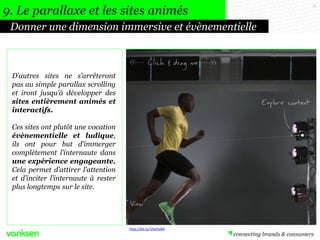 70
Donner une dimension immersive et évènementielle
9. Le parallaxe et les sites animés
D’autres sites ne s’arrêteront
pas au simple parallax scrolling
et iront jusqu’à développer des
sites entièrement animés et
interactifs.
Ces sites ont plutôt une vocation
évènementielle et ludique,
ils ont pour but d’immerger
complètement l’internaute dans
une expérience engageante.
Cela permet d’attirer l’attention
et d’inciter l’internaute à rester
plus longtemps sur le site.
http://bit.ly/1hbOvB4
 