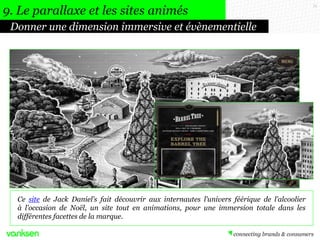 71
Donner une dimension immersive et évènementielle
9. Le parallaxe et les sites animés
Ce site de Jack Daniel’s fait découvrir aux internautes l’univers féérique de l’alcoolier
à l’occasion de Noël, un site tout en animations, pour une immersion totale dans les
différentes facettes de la marque.
 