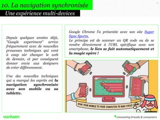 73
Une expérience multi-devices
10. La navigation synchronisée
Depuis quelques années déjà,
"Google experiment" arrive
fréquemment avec de nouvelles
prouesses techniques qui vont
à coup sûr changer le web
de demain, et par conséquent
donner envie aux designers
de créer différemment.
Une des nouvelles techniques
qui a marqué les esprits est la
navigation synchronisée
avec son mobile ou sa
tablette.
Google Chrome l'a présentée avec son site Super
Sync Sports.
Le principe est de scanner un QR code ou de se
rendre directement à l'URL spécifique avec son
smartphone, le lien se fait automatiquement et
la magie opère !
 