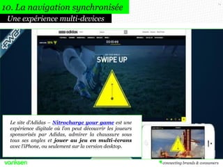 74
Une expérience multi-devices
Le site d’Adidas – Nitrocharge your game est une
expérience digitale où l’on peut découvrir les joueurs
sponsorisés par Adidas, admirer la chaussure sous
tous ses angles et jouer au jeu en multi-écrans
avec l’iPhone, ou seulement sur la version desktop.
10. La navigation synchronisée
 