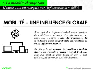 MOBILITÉ = UNE INFLUENCE GLOBALE
9
Il ne s’agit plus simplement « d’adapter » ou même
de « décliner » le design d’un site web sur les
terminaux mobiles mais de repenser le
webdesign dans sa globalité en fonction de
cette influence mobile.
En 2014, le processus de création « mobile
first » qui consiste à penser avant tout son
site sur mobile pour l’adapter sur le web
(desktop), se développe considérablement.
L’année 2014 est marquée par l’influence de la mobilité
1. La mobilité change tout
 