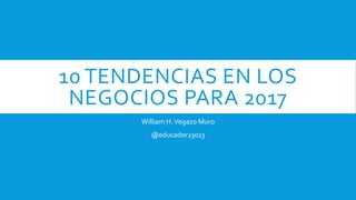 10 TENDENCIAS EN LOS
NEGOCIOS PARA 2017
William H.Vegazo Muro
@educador23013
 