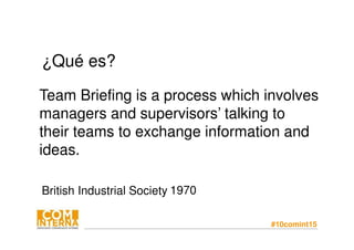 #10comint15
¿Qué es?
Team Briefing is a process which involves
managers and supervisors’ talking to
their teams to exchange information and
ideas.
British Industrial Society 1970
 