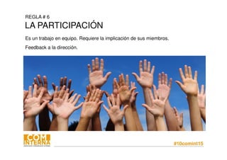 #10comint15
REGLA # 6
LA PARTICIPACIÓN
Es un trabajo en equipo. Requiere la implicación de sus miembros.
Feedback a la dirección.
 