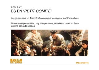 #10comint15
REGLA # 7
ES EN ‘PETIT COMITÉ’
Los grupos para un Team Briefing no deberían superar los 12 miembros.
Si bajo tu responsabilidad hay más personas, se debería hacer un Team
Briefing por cada sección
 
