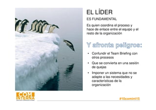 #10comint15
EL LÍDER
ES FUNDAMENTAL
Es quien coordina el proceso y
hace de enlace entre el equipo y el
resto de la organización
• Confundir el Team Briefing con
otros procesos
• Que se convierta en una sesión
de quejas
• Imponer un sistema que no se
adapte a las necesidades y
características de la
organización
 