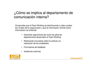 #10comint15
¿Cómo se implica al departamento de
comunicación interna?
• Auditorías externas
Comprueba que el Team Briefing se está llevando a cabo a todos
los niveles de la organización y que la información central (Core
Information) se entiende
• Haciendo seguimiento de como los jefes de
departamento desarrollan el Team Briefing
• Realizando encuestas sobre la actitud y la
valoración de los empleados
• Formularios de feedback
 