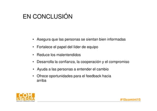 #10comint15
EN CONCLUSIÓN
• Asegura que las personas se sientan bien informadas
• Ofrece oportunidades para el feedback hacia
arriba
• Desarrolla la confianza, la cooperación y el compromiso
• Ayuda a las personas a entender el cambio
• Reduce los malentendidos
• Fortalece el papel del líder de equipo
 