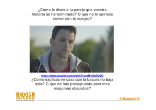 #10comint15
¿Como le dices a tu pareja que vuestra
historia se ha terminado? O que no te apetece
comer con tu suegro?
https://www.youtube.com/watch?v=avN-vOpOcQQ
¿Como explicas en casa que la basura no baja
sola? O que no hay presupuesto para mas
maquinas absurdas?
 