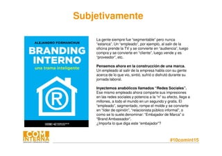 #10comint15
La gente siempre fue “segmentable” pero nunca
“estanca”. Un “empleado”, por ejemplo, al salir de la
oficina prende la TV y se convierte en “audiencia”, luego
compra y se convierte en “cliente”, luego vende y es
“proveedor”, etc.
Pensemos ahora en la construcción de una marca.
Un empleado al salir de la empresa habla con su gente
acerca de lo que vio, sintió, sufrió o disfrutó durante su
jornada laboral.
Inyectemos anabólicos llamados “Redes Sociales”.
Ese mismo empleado ahora comparte sus impresiones
en las redes sociales y potencia a la “n” su efecto, llega a
millones, a todo el mundo en un segundo y gratis. El
“empleado”, segmentado, rompe el molde y se convierte
en “líder de opinión”, “relacionista público informal”, o
como se lo suele denominar: “Embajador de Marca” o
“Brand Ambassador”.
¿Importa lo que diga este “embajador”?
Subjetivamente
 
