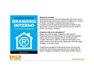 #10comint15
Saquemos cuentas:
Supongamos que por mes ese colaborador dice cara a cara a
50 personas algo acerca de su empresa. Habla con su familia,
el taxista, sus amigos, cualquiera que pase cerca.
Imaginemos que de esas 50 personas sólo 5 repiten lo que
escucharon a otras 50 personas, quienes a su vez hacen lo
mismo y lo mismo y lo mismo.
¿Cuánto te dio en la calculadora?
Espera que todavía sigue. Saquemos más cuentas:
Multipliquemos ese empleado por la cantidad de empleados
totales que tiene esa empresa. Ahora, de 50 personas
iniciales, elevemos a 1000 los contactos mensuales (y me
quedo corto) en caso de que ese colaborador utilice las redes
sociales y no el cara a cara.
Imaginemos que alguna de las personas que escucha ese
comentario (de primera o segunda mano) es algún líder de
opinión, blogger o periodista y decide darle difusión masiva.
 