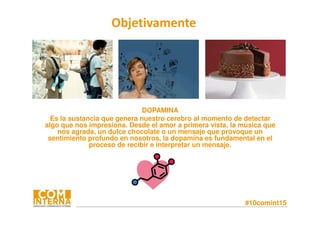 #10comint15
DOPAMINA
Es la sustancia que genera nuestro cerebro al momento de detectar
algo que nos impresiona. Desde el amor a primera vista, la música que
nos agrada, un dulce chocolate o un mensaje que provoque un
sentimiento profundo en nosotros, la dopamina es fundamental en el
proceso de recibir e interpretar un mensaje.
Objetivamente
 
