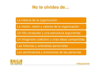 #10comint15
No te olvides de…
La historia de la organizaciónLa historia de la organización
La misión, visión y valores de la organizaciónLa misión, visión y valores de la organización
Un hilo conductor y una estructura argumentalUn hilo conductor y una estructura argumental
Un imaginario colectivo y unas ideas compartidasUn imaginario colectivo y unas ideas compartidas
Las historias y anécdotas personalesLas historias y anécdotas personales
Los sentimientos y emociones de las personasLos sentimientos y emociones de las personas
 