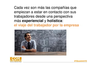 #10comint15
Cada vez son más las compañías que
empiezan a estar en contacto con sus
trabajadores desde una perspectiva
más experiencial y holística:
el viaje del trabajador por la empresa
 