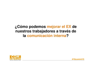 #10comint15
¿Cómo podemos mejorar el EX de
nuestros trabajadores a través de
la comunicación interna?
 