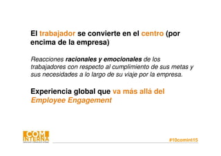 #10comint15
El trabajador se convierte en el centro (por
encima de la empresa)
Reacciones racionales y emocionales de los
trabajadores con respecto al cumplimiento de sus metas y
sus necesidades a lo largo de su viaje por la empresa.
Experiencia global que va más allá del
Employee Engagement
 