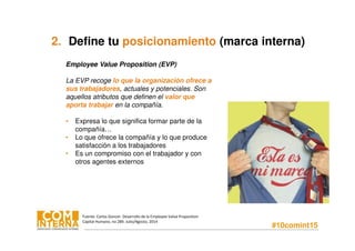 #10comint15
2. Define tu posicionamiento (marca interna)
Employee Value Proposition (EVP)
La EVP recoge lo que la organización ofrece a
sus trabajadores, actuales y potenciales. Son
aquellos atributos que definen el valor que
aporta trabajar en la compañía.
• Expresa lo que significa formar parte de la
compañía…
• Lo que ofrece la compañía y lo que produce
satisfacción a los trabajadores
• Es un compromiso con el trabajador y con
otros agentes externos
Fuente: Carlos Goncer. Desarrollo de la Employee Value Proposition
Capital Humano, no 289. Julio/Agosto, 2014
 