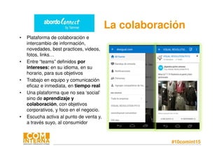 #10comint15
• Plataforma de colaboración e
intercambio de información,
novedades, best practices, videos,
fotos, links…
• Entre “teams” definidos por
intereses: en su idioma, en su
horario, para sus objetivos
• Trabajo en equipo y comunicación
eficaz e inmediata, en tiempo real
• Una plataforma que no sea ‘social’
sino de aprendizaje y
colaboración, con objetivos
corporativos, y foco en el negocio.
• Escucha activa al punto de venta y,
a través suyo, al consumidor
La colaboración
 