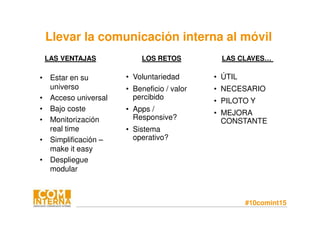 #10comint15
Llevar la comunicación interna al móvil
• Estar en su
universo
• Acceso universal
• Bajo coste
• Monitorización
real time
• Simplificación –
make it easy
• Despliegue
modular
LAS VENTAJAS LOS RETOS LAS CLAVES…
• Voluntariedad
• Beneficio / valor
percibido
• Apps /
Responsive?
• Sistema
operativo?
• ÚTIL
• NECESARIO
• PILOTO Y
• MEJORA
CONSTANTE
 