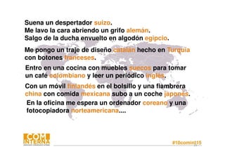 #10comint1523
Suena un despertador suizo.
Me lavo la cara abriendo un grifo alemán.
Salgo de la ducha envuelto en algodón egipcio.
Entro en una cocina con muebles suecos para tomar
un café colombiano y leer un periódico inglés.
Me pongo un traje de diseño catalán hecho en Turquía
con botones franceses.
Con un móvil finlandés en el bolsillo y una fiambrera
china con comida mexicana subo a un coche japonés.
En la oficina me espera un ordenador coreano y una
fotocopiadora norteamericana....
 