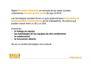 #10comint15
Según Forrester Research, el mercado de las redes sociales
corporativas crecerá un 61% anual de aquí al 2016.
Las tecnologías sociales tienen un gran potencial para incrementar la
productividad y conocimiento de los trabajadores. Se estima que
pueden crecer entre un 20 y un 25%.
Incentivan:
el trabajo en equipo
las habilidades de los equipos de alto rendimiento
la colaboración
la innovación abierta
No es un cambio tecnológico sino cultural
 