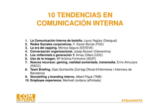 #10comint15
10 TENDENCIAS EN
COMUNICACIÓN INTERNA
1. La Comunicación Interna de bolsillo. Laura Yagüez (Desigual)
2. Redes Sociales corporativas. F. Xavier Borràs (FGC)
3. La era del zapping. Mònica Segura (ESTEVE)
4. Conversación organizacional. Josep Alcover (Clementina)
5. Los millennials o generación Y. Arnau Cillero (UOC)
6. Uso de la imagen. Mª Antònia Fontiverio (SEAT)
7. Nuevos recursos: gaming, realidad aumentada, transmedia. Enric Almuzara
(RACC)
8. Team Briefing. Galo Quintanilla (Col·legi Oficial d’Infermeres i Infermers de
Barcelona)
9. Storytelling y branding interno. Albert Piqué (TMB)
10. Employee experience. Meritxell Jordana (aPortada)
 