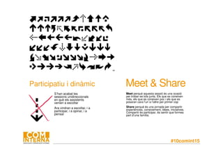 #10comint15
Participatiu i dinàmic
S’han acabat les
sessions unidireccionals
en què els assistents
venien a escoltar
Ara vindran a escoltar, i a
participar, i a opinar, i a
pensar
Meet & Share
Meet perquè aquesta sessió és una ocasió
per trobar-se tots junts. Els que es coneixen
més, els que es coneixen poc i els que es
posaran cara l’un a l’altre per primer cop
Share perquè és una jornada per compartir
experiències, coneixement, idees, iniciatives.
Compartir és participar, és sentir que formes
part d’una família.
 
