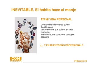 #10comint15
INEVITABLE. El hábito hace al monje
EN MI VIDA PERSONAL
Consumo la info cuando quiero
Donde quiero
Utilizo el canal que quiero, en cada
momento
Me informo, me comunico, participo,
socializo
¿…Y EN MI ENTORNO PROFESIONAL?
 